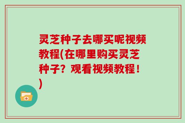 灵芝种子去哪买呢视频教程(在哪里购买灵芝种子?观看视频教程!)