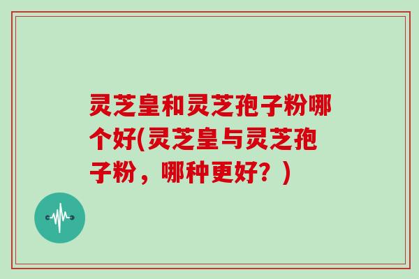 灵芝皇和灵芝孢子粉哪个好(灵芝皇与灵芝孢子粉,哪种更好?)