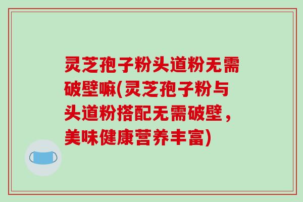 灵芝孢子粉头道粉无需破壁嘛(灵芝孢子粉与头道粉搭配无需破壁，美味健康营养丰富)