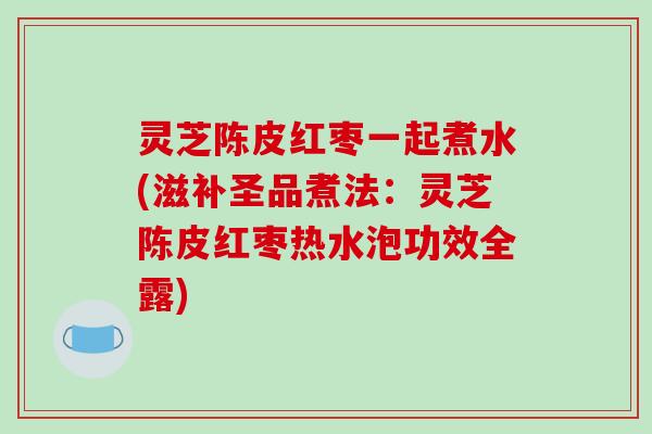 灵芝陈皮红枣一起煮水(滋补圣品煮法:灵芝陈皮红枣热水泡功效全露)