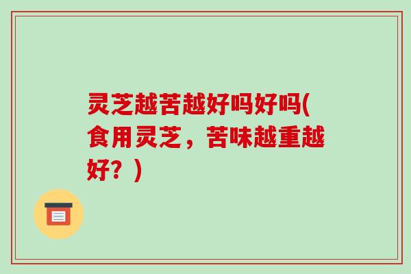 灵芝越苦越好吗好吗(食用灵芝,苦味越重越好?)