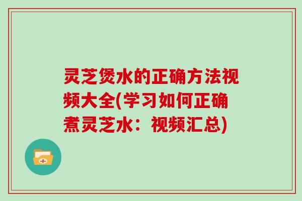 灵芝煲水的正确方法视频大全(学习如何正确煮灵芝水：视频汇总)