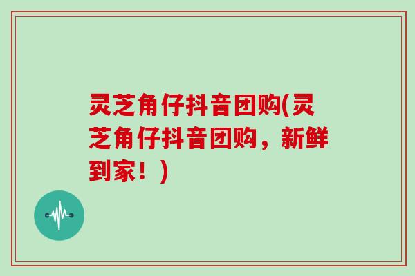 灵芝角仔抖音团购(灵芝角仔抖音团购，新鲜到家！)