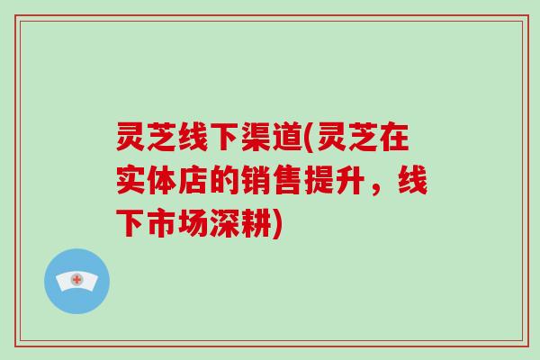 灵芝线下渠道(灵芝在实体店的销售提升，线下市场深耕)