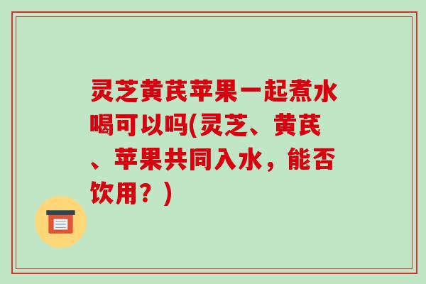 灵芝黄芪苹果一起煮水喝可以吗(灵芝、黄芪、苹果共同入水,能否饮用?)