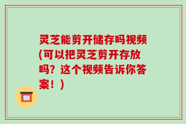 灵芝能剪开储存吗视频(可以把灵芝剪开存放吗?这个视频告诉你答案!)