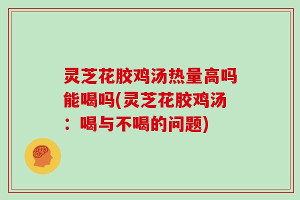 灵芝花胶鸡汤热量高吗能喝吗(灵芝花胶鸡汤：喝与不喝的问题)