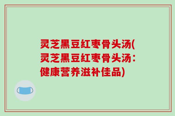 灵芝黑豆红枣骨头汤(灵芝黑豆红枣骨头汤:健康营养滋补佳品)