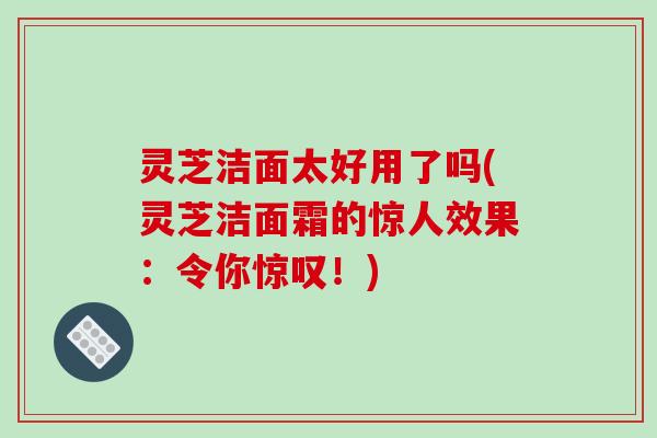 灵芝洁面太好用了吗(灵芝洁面霜的惊人效果：令你惊叹！)