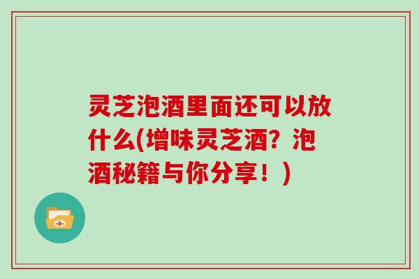 灵芝泡酒里面还可以放什么(增味灵芝酒?泡酒秘籍与你分享!)