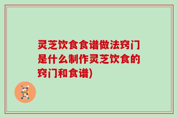 灵芝饮食食谱做法窍门是什么制作灵芝饮食的窍门和食谱)
