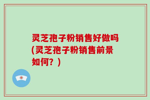 灵芝孢子粉销售好做吗(灵芝孢子粉销售前景如何？)