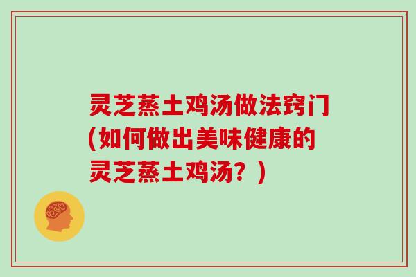 灵芝蒸土鸡汤做法窍门(如何做出美味健康的灵芝蒸土鸡汤?)