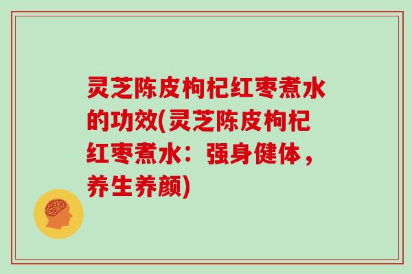 灵芝陈皮枸杞红枣煮水的功效(灵芝陈皮枸杞红枣煮水:强身健体,养生养颜)