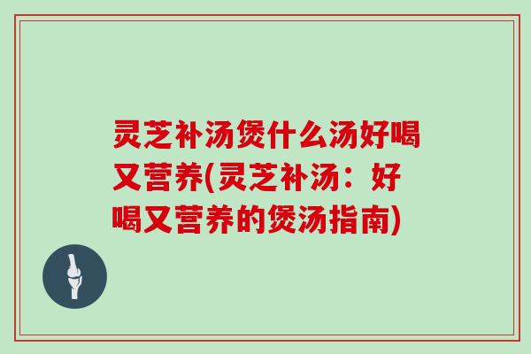 灵芝补汤煲什么汤好喝又营养(灵芝补汤:好喝又营养的煲汤指南)