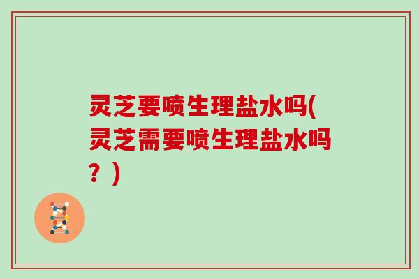 灵芝要喷生理盐水吗(灵芝需要喷生理盐水吗？)