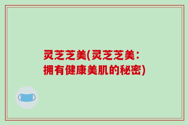 灵芝芝美(灵芝芝美：拥有健康美肌的秘密)
