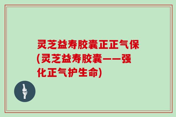 灵芝益寿胶囊正正气保(灵芝益寿胶囊——强化正气护生命)