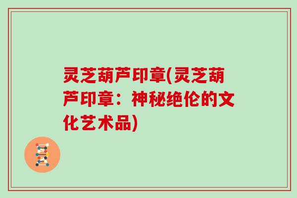 灵芝葫芦印章(灵芝葫芦印章:神秘绝伦的文化艺术品)