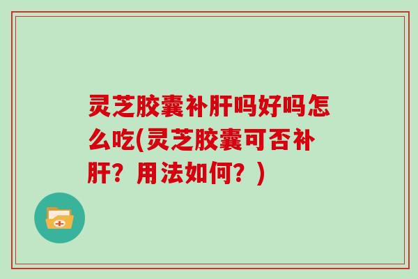 灵芝胶囊补肝吗好吗怎么吃(灵芝胶囊可否补肝？用法如何？)