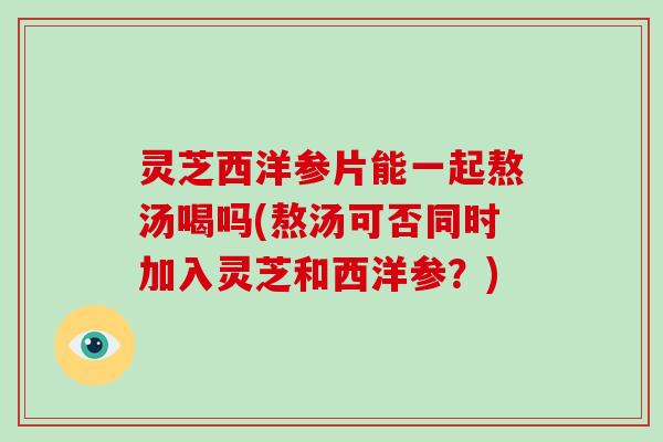 灵芝西洋参片能一起熬汤喝吗(熬汤可否同时加入灵芝和西洋参?)