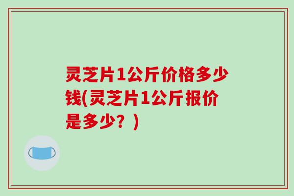 灵芝片1公斤价格多少钱(灵芝片1公斤报价是多少?)