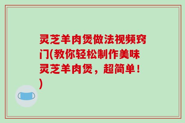 灵芝羊肉煲做法视频窍门(教你轻松制作美味灵芝羊肉煲,超简单!)