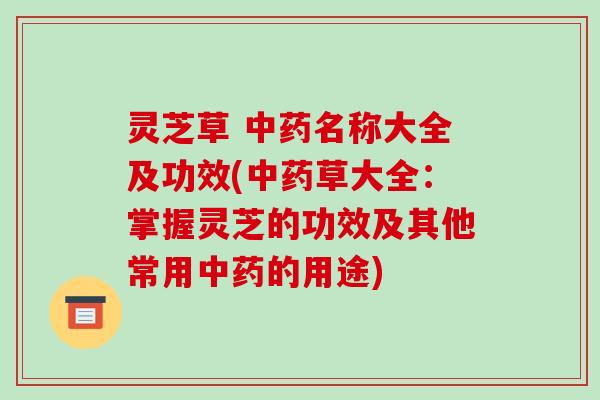 灵芝草 中药名称大全及功效(中药草大全：掌握灵芝的功效及其他常用中药的用途)