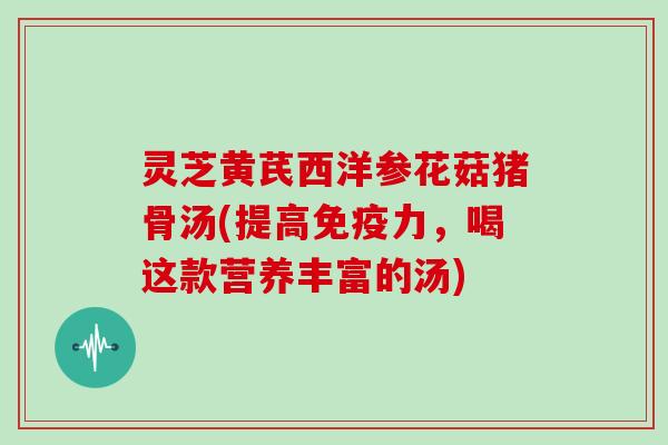 灵芝黄芪西洋参花菇猪骨汤(提高免疫力,喝这款营养丰富的汤)