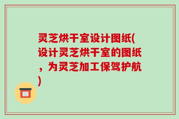 灵芝烘干室设计图纸(设计灵芝烘干室的图纸，为灵芝加工保驾护航)