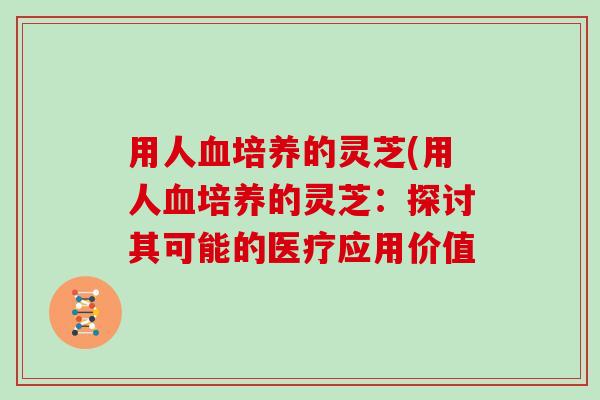 用人血培养的灵芝(用人血培养的灵芝：探讨其可能的医疗应用价值