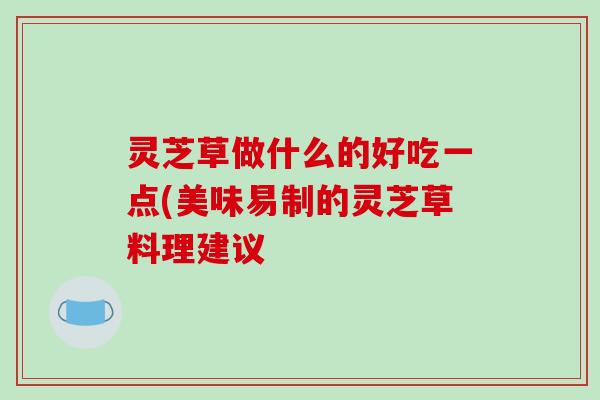 灵芝草做什么的好吃一点(美味易制的灵芝草料理建议