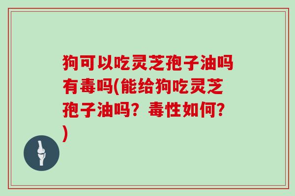 狗可以吃灵芝孢子油吗有毒吗(能给狗吃灵芝孢子油吗?毒性如何?)