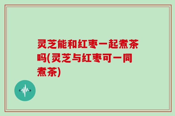灵芝能和红枣一起煮茶吗(灵芝与红枣可一同煮茶)
