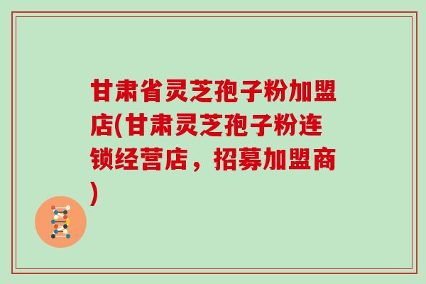 甘肃省灵芝孢子粉加盟店(甘肃灵芝孢子粉连锁经营店,招募加盟商)
