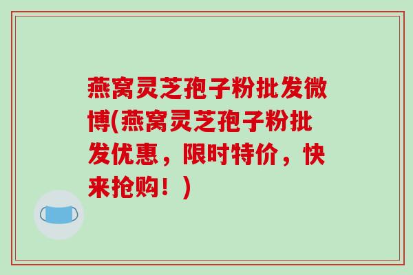 燕窝灵芝孢子粉批发微博(燕窝灵芝孢子粉批发优惠,限时特价,快来抢购!)