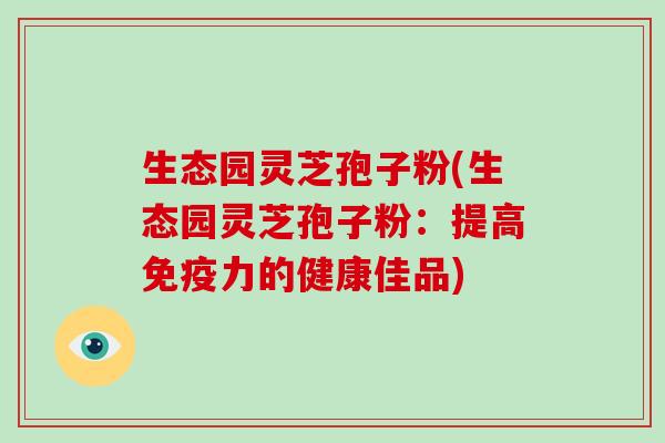 生态园灵芝孢子粉(生态园灵芝孢子粉：提高免疫力的健康佳品)