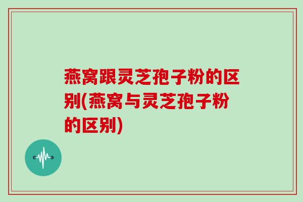 燕窝跟灵芝孢子粉的区别(燕窝与灵芝孢子粉的区别)