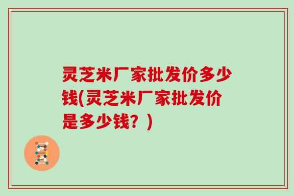 灵芝米厂家批发价多少钱(灵芝米厂家批发价是多少钱?)