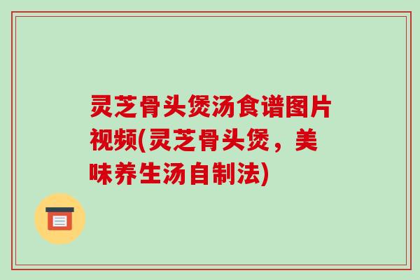 灵芝骨头煲汤食谱图片视频(灵芝骨头煲,美味养生汤自制法)