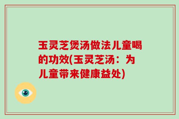 玉灵芝煲汤做法儿童喝的功效(玉灵芝汤：为儿童带来健康益处)