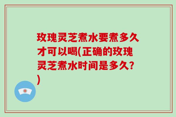 玫瑰灵芝煮水要煮多久才可以喝(正确的玫瑰灵芝煮水时间是多久？)
