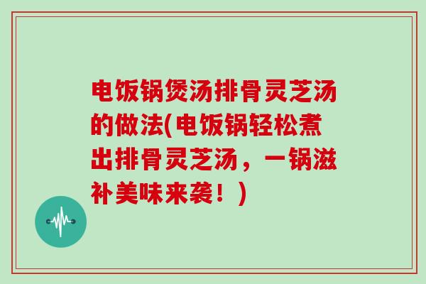 电饭锅煲汤排骨灵芝汤的做法(电饭锅轻松煮出排骨灵芝汤,一锅滋补美味来袭!)