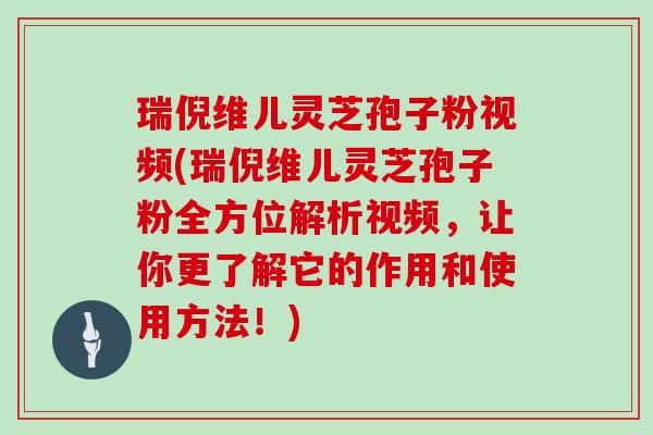瑞倪维儿灵芝孢子粉视频(瑞倪维儿灵芝孢子粉全方位解析视频,让你更了解它的作用和使用方法!)