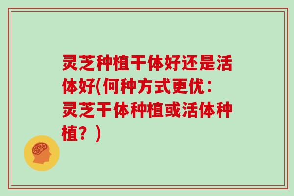 灵芝种植干体好还是活体好(何种方式更优:灵芝干体种植或活体种植?)