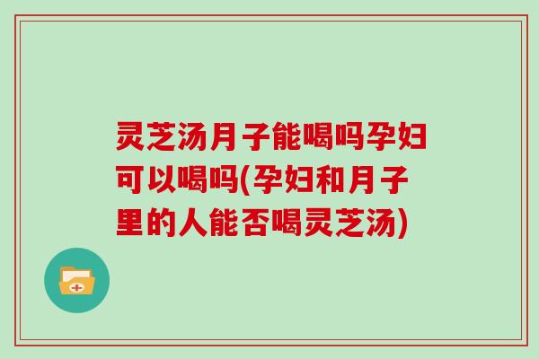 灵芝汤月子能喝吗孕妇可以喝吗(孕妇和月子里的人能否喝灵芝汤)