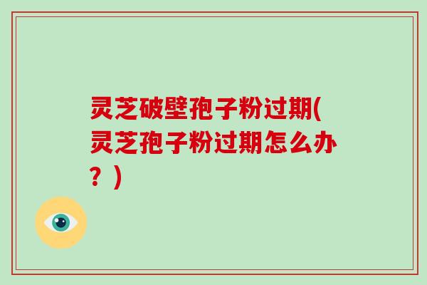 灵芝破壁孢子粉过期(灵芝孢子粉过期怎么办？)
