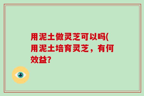 用泥土做灵芝可以吗(用泥土培育灵芝,有何效益?