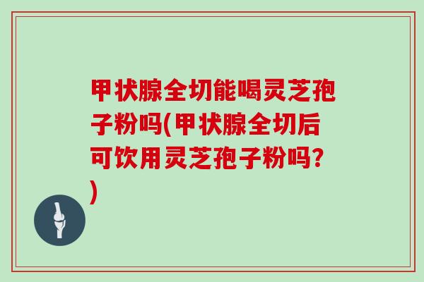 甲状腺全切能喝灵芝孢子粉吗(甲状腺全切后可饮用灵芝孢子粉吗?)