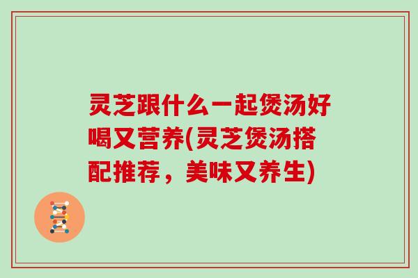 灵芝跟什么一起煲汤好喝又营养(灵芝煲汤搭配推荐,美味又养生)
